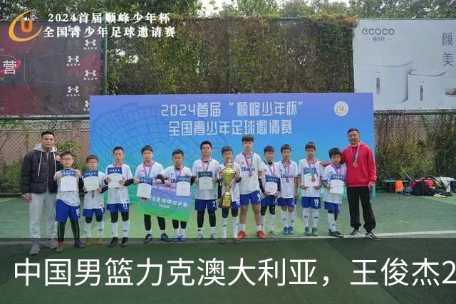 中国男篮力克澳大利亚，王俊杰23+6+4崔永熙12分，胡金秋11+6王浩然10+5